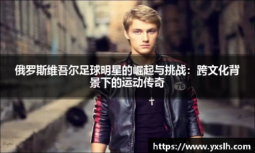 俄罗斯维吾尔足球明星的崛起与挑战：跨文化背景下的运动传奇