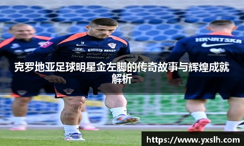 克罗地亚足球明星金左脚的传奇故事与辉煌成就解析