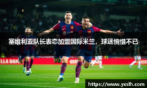 塞维利亚队长表态加盟国际米兰，球迷惋惜不已